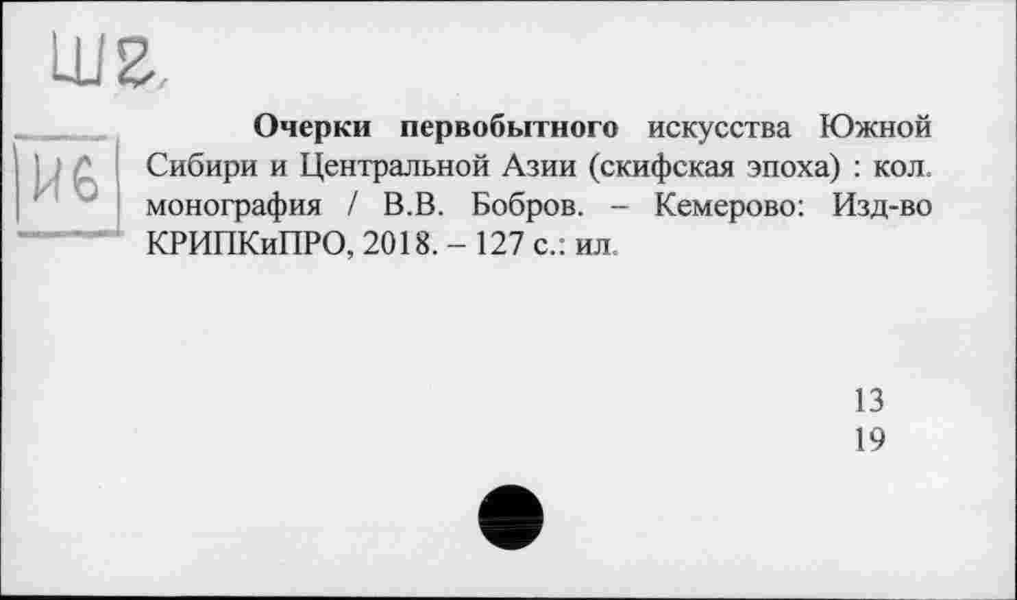 ﻿Очерки первобытного искусства Южной Сибири и Центральной Азии (скифская эпоха) : кол. монография / В.В. Бобров. - Кемерово: Изд-во КРИПКиПРО, 2018. - 127 с.: ил.
13
19